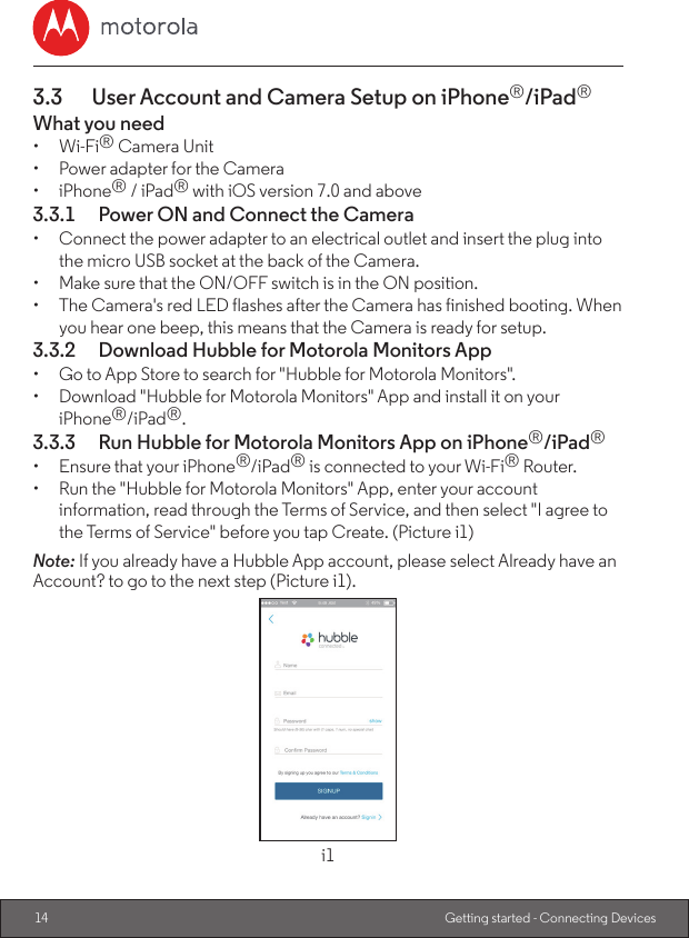14 Getting started - Connecting Devices3.3  User Account and Camera Setup on iPhone®/iPad®What you need•  Wi-Fi® Camera Unit•  Power adapter for the Camera•  iPhone® / iPad® with iOS version 7.0 and above3.3.1  Power ON and Connect the Camera•  Connect the power adapter to an electrical outlet and insert the plug into the micro USB socket at the back of the Camera.•  Make sure that the ON/OFF switch is in the ON position.•  The Camera&apos;s red LED flashes after the Camera has finished booting. When you hear one beep, this means that the Camera is ready for setup.3.3.2  Download Hubble for Motorola Monitors App•  Go to App Store to search for &quot;Hubble for Motorola Monitors&quot;.•  Download &quot;Hubble for Motorola Monitors&quot; App and install it on your iPhone®/iPad®.3.3.3  Run Hubble for Motorola Monitors App on iPhone®/iPad®•  Ensure that your iPhone®/iPad® is connected to your Wi-Fi® Router.•  Run the &quot;Hubble for Motorola Monitors&quot; App, enter your account information, read through the Terms of Service, and then select &quot;I agree to the Terms of Service&quot; before you tap Create. (Picture i1)Note: If you already have a Hubble App account, please select Already have an Account? to go to the next step (Picture i1).i1