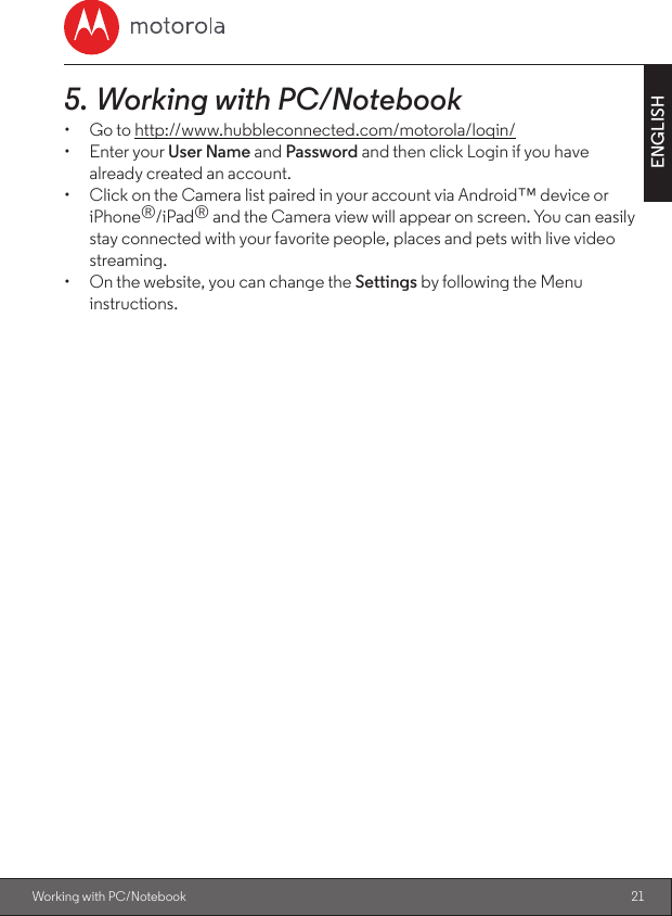 21ENGLISHWorking with PC/Notebook5. Working with PC/Notebook•  Go to http://www.hubbleconnected.com/motorola/login/•  Enter your User Name and Password and then click Login if you have already created an account.•  Click on the Camera list paired in your account via Android™ device or iPhone®/iPad® and the Camera view will appear on screen. You can easily stay connected with your favorite people, places and pets with live video streaming.•  On the website, you can change the Settings by following the Menu instructions.