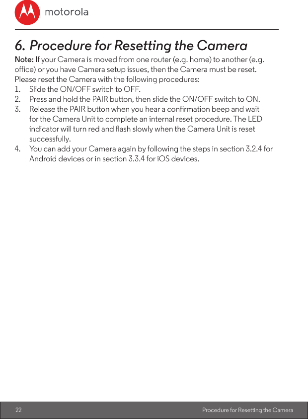 22 Procedure for Resetting the Camera6. Procedure for Resetting the CameraNote: If your Camera is moved from one router (e.g. home) to another (e.g. office) or you have Camera setup issues, then the Camera must be reset. Please reset the Camera with the following procedures:1.  Slide the ON/OFF switch to OFF.2.  Press and hold the PAIR button, then slide the ON/OFF switch to ON.3.  Release the PAIR button when you hear a confirmation beep and wait for the Camera Unit to complete an internal reset procedure. The LED indicator will turn red and flash slowly when the Camera Unit is reset successfully.4.  You can add your Camera again by following the steps in section 3.2.4 for Android devices or in section 3.3.4 for iOS devices.