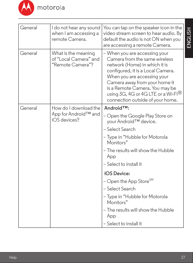 27ENGLISHHelpGeneral I do not hear any sound when I am accessing a remote Camera.You can tap on the speaker icon in the video stream screen to hear audio. By default the audio is not ON when you are accessing a remote Camera.General What is the meaning of “Local Camera” and “Remote Camera”? – When you are accessing your Camera from the same wireless network (Home) in which it is congured, it is a Local Camera. When you are accessing your Camera away from your home it is a Remote Camera. You may be using 3G, 4G or 4G LTE or a Wi-Fi® connection outside of your home.General How do I download the App for Android™ and iOS devices?Android™: – Open the Google Play Store on your Android™ device. – Select Search – Type in “Hubble for Motorola Monitors” – The results will show the Hubble App – Select to install itiOS Device: – Open the App StoreSM – Select Search – Type in “Hubble for Motorola Monitors” – The results will show the Hubble App – Select to install it