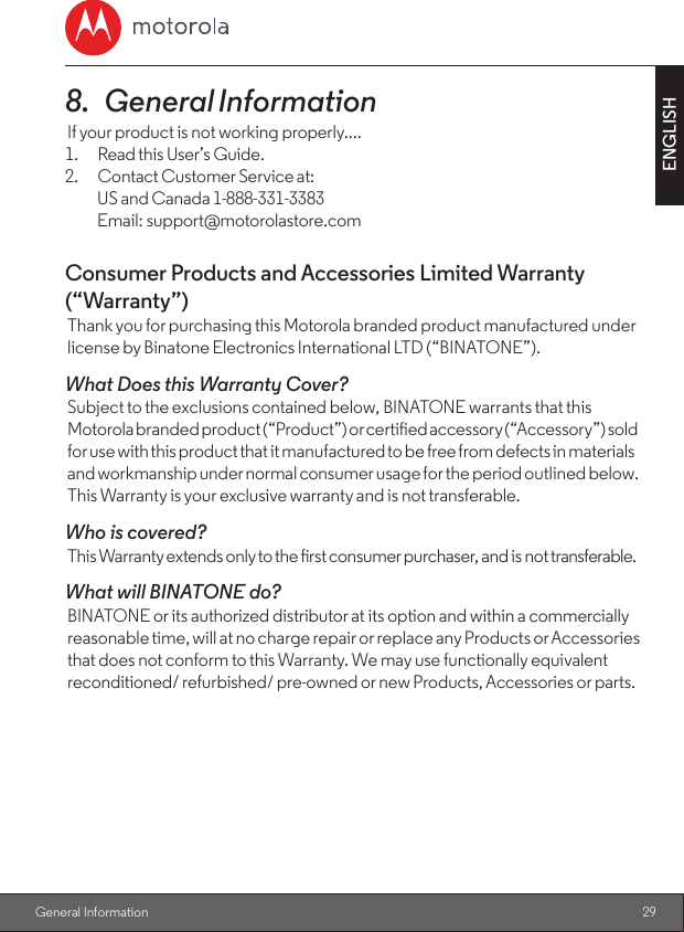 29ENGLISH General Information8.   General InformationIf your product is not working properly....1.  Read this User’s Guide.2.  Contact Customer Service at:  US and Canada 1-888-331-3383  Email: support@motorolastore.comConsumer Products and Accessories Limited Warranty (“Warranty”)Thank you for purchasing this Motorola branded product manufactured under license by Binatone Electronics International LTD (“BINATONE”).What Does this Warranty Cover? Subject to the exclusions contained below, BINATONE warrants that this Motorola branded product (“Product”) or certied accessory (“Accessory”) sold for use with this product that it manufactured to be free from defects in materials and workmanship under normal consumer usage for the period outlined below. This Warranty is your exclusive warranty and is not transferable.Who is covered?This Warranty extends only to the rst consumer purchaser, and is not transferable.What will BINATONE do? BINATONE or its authorized distributor at its option and within a commercially reasonable time, will at no charge repair or replace any Products or Accessories that does not conform to this Warranty. We may use functionally equivalent reconditioned/ refurbished/ pre-owned or new Products, Accessories or parts.