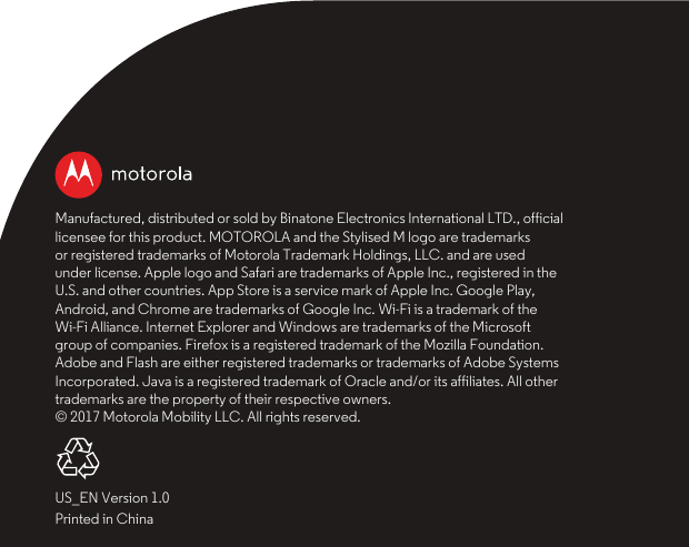 Manufactured, distributed or sold by Binatone Electronics International LTD., official licensee for this product. MOTOROLA and the Stylised M logo are trademarks or registered trademarks of Motorola Trademark Holdings, LLC. and are used under license. Apple logo and Safari are trademarks of Apple Inc., registered in the U.S. and other countries. App Store is a service mark of Apple Inc. Google Play, Android, and Chrome are trademarks of Google Inc. Wi-Fi is a trademark of the Wi-Fi Alliance. Internet Explorer and Windows are trademarks of the Microsoft group of companies. Firefox is a registered trademark of the Mozilla Foundation. Adobe and Flash are either registered trademarks or trademarks of Adobe Systems Incorporated. Java is a registered trademark of Oracle and/or its affiliates. All other trademarks are the property of their respective owners. © 2017 Motorola Mobility LLC. All rights reserved.US_EN Version 1.0Printed in China