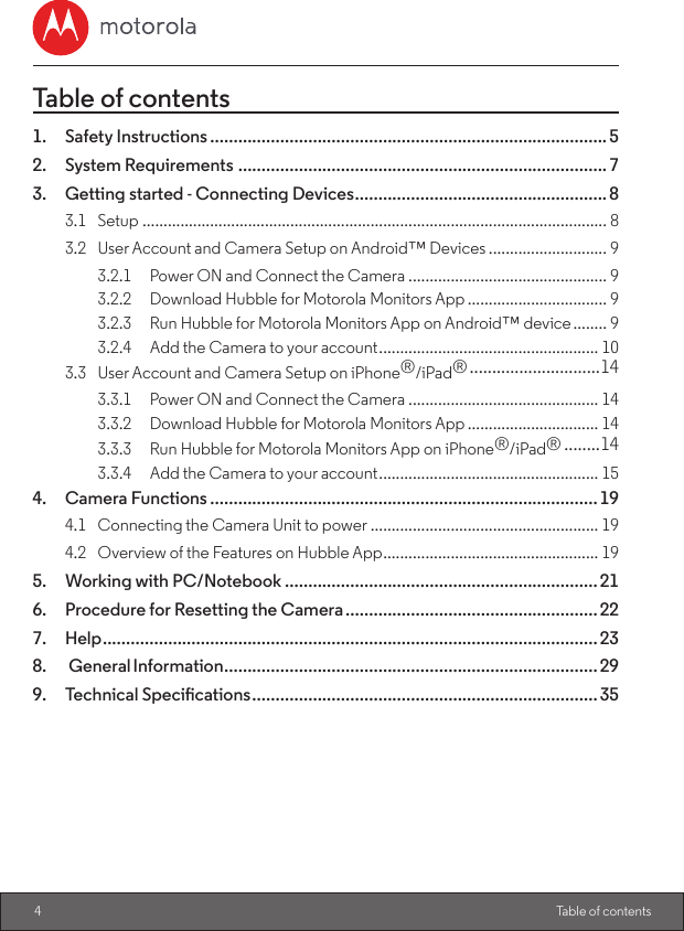 4 Table of contentsTable of contents1.  Safety Instructions ..................................................................................... 52.  System Requirements ...............................................................................73.  Getting started - Connecting Devices ......................................................83.1 Setup .............................................................................................................. 83.2  User Account and Camera Setup on Android™ Devices ............................ 93.2.1  Power ON and Connect the Camera ............................................... 93.2.2  Download Hubble for Motorola Monitors App ................................. 93.2.3  Run Hubble for Motorola Monitors App on Android™ device ........ 93.2.4  Add the Camera to your account .................................................... 103.3  User Account and Camera Setup on iPhone®/iPad® .............................143.3.1  Power ON and Connect the Camera ............................................. 143.3.2  Download Hubble for Motorola Monitors App ............................... 143.3.3  Run Hubble for Motorola Monitors App on iPhone®/iPad® ........143.3.4  Add the Camera to your account .................................................... 154.  Camera Functions ................................................................................... 194.1  Connecting the Camera Unit to power ...................................................... 194.2  Overview of the Features on Hubble App ................................................... 195.  Working with PC/Notebook ...................................................................216.  Procedure for Resetting the Camera ...................................................... 227. Help ..........................................................................................................238.    General Information ................................................................................299. TechnicalSpecications ..........................................................................35