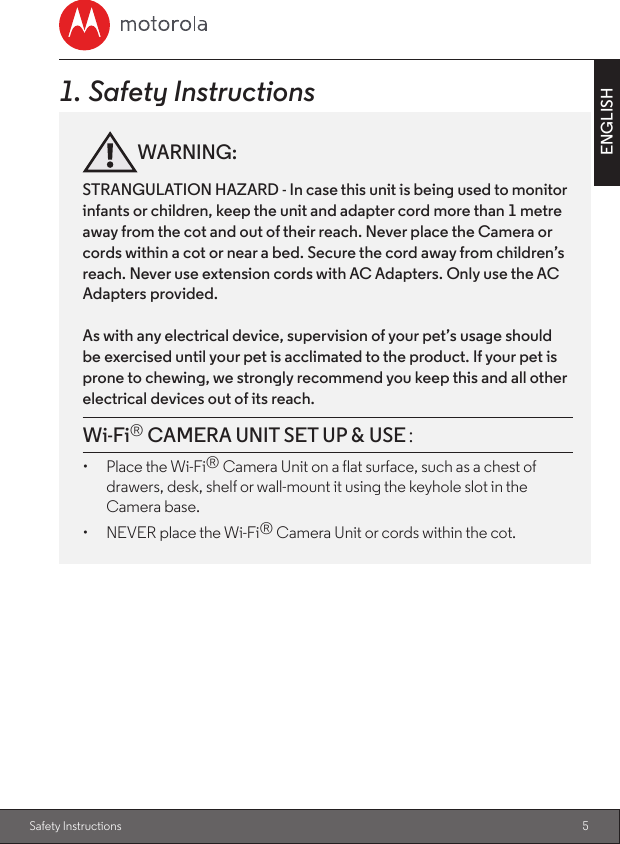 5ENGLISHSafety Instructions1. Safety InstructionsWARNING:STRANGULATION HAZARD - In case this unit is being used to monitor infants or children, keep the unit and adapter cord more than 1 metre away from the cot and out of their reach. Never place the Camera or cords within a cot or near a bed. Secure the cord away from children’s reach. Never use extension cords with AC Adapters. Only use the AC Adapters provided.As with any electrical device, supervision of your pet’s usage should be exercised until your pet is acclimated to the product. If your pet is prone to chewing, we strongly recommend you keep this and all other electrical devices out of its reach.Wi-Fi® CAMERA UNIT SET UP &amp; USE：：：：：：：：  •  Place the Wi-Fi® Camera Unit on a flat surface, such as a chest of drawers, desk, shelf or wall-mount it using the keyhole slot in the Camera base.•  NEVER place the Wi-Fi® Camera Unit or cords within the cot.