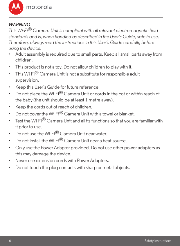 6Safety InstructionsWARNINGThis Wi-Fi® Camera Unit is compliant with all relevant electromagnetic field standards and is, when handled as described in the User’s Guide, safe to use. Therefore, always read the instructions in this User’s Guide carefully before using the device.•  Adult assembly is required due to small parts. Keep all small parts away from children.•  This product is not a toy. Do not allow children to play with it.•  This Wi-Fi® Camera Unit is not a substitute for responsible adult supervision.•  Keep this User’s Guide for future reference.•  Do not place the Wi-Fi® Camera Unit or cords in the cot or within reach of the baby (the unit should be at least 1 metre away).•  Keep the cords out of reach of children.•  Do not cover the Wi-Fi® Camera Unit with a towel or blanket.•  Test the Wi-Fi® Camera Unit and all its functions so that you are familiar with it prior to use.•  Do not use the Wi-Fi® Camera Unit near water.•  Do not install the Wi-Fi® Camera Unit near a heat source.•  Only use the Power Adapter provided. Do not use other power adapters as this may damage the device.•  Never use extension cords with Power Adapters.•  Do not touch the plug contacts with sharp or metal objects.