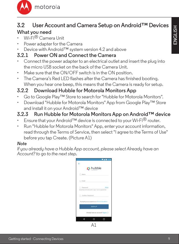 9ENGLISHGetting started - Connecting Devices3.2  User Account and Camera Setup on Android™ DevicesWhat you need•  Wi-Fi® Camera Unit•  Power adapter for the Camera•  Device with Android™ system version 4.2 and above3.2.1  Power ON and Connect the Camera•  Connect the power adapter to an electrical outlet and insert the plug into the micro USB socket on the back of the Camera Unit.•  Make sure that the ON/OFF switch is in the ON position.•  The Camera’s Red LED flashes after the Camera has finished booting. When you hear one beep, this means that the Camera is ready for setup.3.2.2  Download Hubble for Motorola Monitors App•  Go to Google Play™ Store to search for &quot;Hubble for Motorola Monitors&quot;.•  Download &quot;Hubble for Motorola Monitors&quot; App from Google Play™ Store and install it on your Android™ device3.2.3  Run Hubble for Motorola Monitors App on Android™ device•  Ensure that your Android™ device is connected to your Wi-Fi® router.•  Run &quot;Hubble for Motorola Monitors&quot; App, enter your account information, read through the Terms of Service, then select &quot;I agree to the Terms of Use&quot; before you tap Create. (Picture A1)NoteIf you already have a Hubble App account, please select Already have an Account? to go to the next step.A1