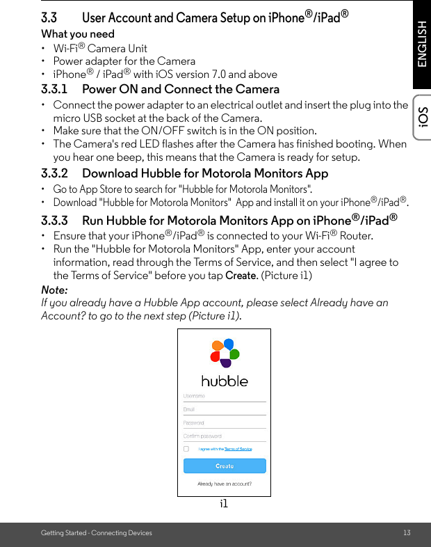 Getting Started - Connecting Devices 13ENGLISHiOS3.3 User Account and Camera Setup on iPhone®/iPad®What you need • Wi-Fi® Camera Unit•  Power adapter for the Camera• iPhone® / iPad® with iOS version 7.0 and above3.3.1 Power ON and Connect the Camera •  Connect the power adapter to an electrical outlet and insert the plug into the micro USB socket at the back of the Camera.•  Make sure that the ON/OFF switch is in the ON position.•  The Camera&apos;s red LED flashes after the Camera has finished booting. When you hear one beep, this means that the Camera is ready for setup. 3.3.2 Download Hubble for Motorola Monitors App •  Go to App Store to search for &quot;Hubble for Motorola Monitors&quot;.•  Download &quot;Hubble for Motorola Monitors&quot;  App and install it on your iPhone®/iPad®.3.3.3 Run Hubble for Motorola Monitors App on iPhone®/iPad®•  Ensure that your iPhone®/iPad® is connected to your Wi-Fi® Router. •  Run the &quot;Hubble for Motorola Monitors&quot; App, enter your account information, read through the Terms of Service, and then select &quot;I agree to the Terms of Service&quot; before you tap Create. (Picture i1) Note: If you already have a Hubble App account, please select Already have an Account? to go to the next step (Picture i1).i1