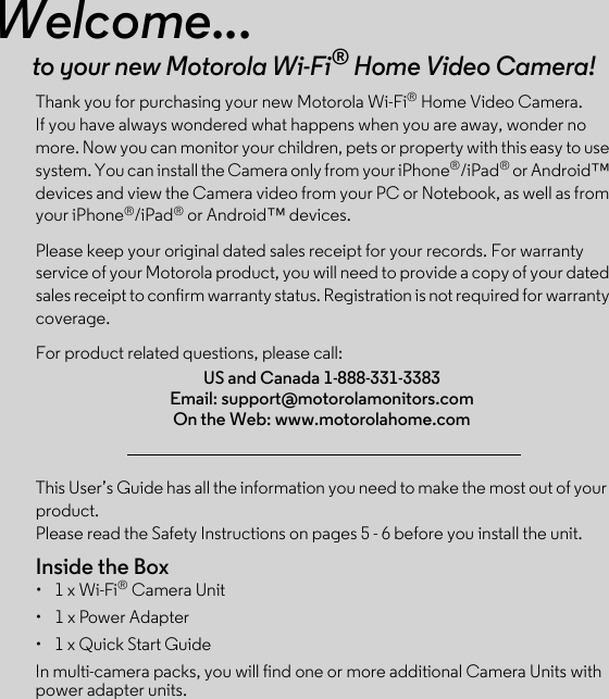 This User’s Guide has all the information you need to make the most out of your product.Please read the Safety Instructions on pages 5 - 6 before you install the unit.Inside the Box•  1 x Wi-Fi® Camera Unit•  1 x Power Adapter•  1 x Quick Start GuideIn multi-camera packs, you will find one or more additional Camera Units with power adapter units.Welcome...to your new Motorola Wi-Fi® Home Video Camera!Thank you for purchasing your new Motorola Wi-Fi® Home Video Camera. If you have always wondered what happens when you are away, wonder no more. Now you can monitor your children, pets or property with this easy to use system. You can install the Camera only from your iPhone®/iPad® or Android™ devices and view the Camera video from your PC or Notebook, as well as from your iPhone®/iPad® or Android™ devices.Please keep your original dated sales receipt for your records. For warranty service of your Motorola product, you will need to provide a copy of your dated sales receipt to confirm warranty status. Registration is not required for warranty coverage. For product related questions, please call:US and Canada 1-888-331-3383Email: support@motorolamonitors.comOn the Web: www.motorolahome.com