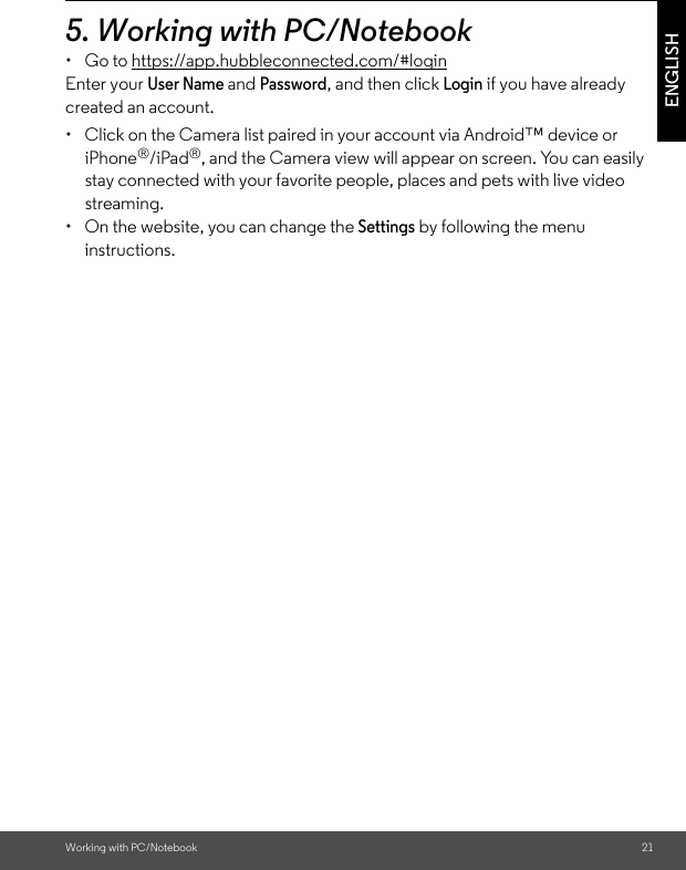 Working with PC/Notebook 21ENGLISH5. Working with PC/Notebook •  Go to https://app.hubbleconnected.com/#login Enter your User Name and Password, and then click Login if you have already created an account.•  Click on the Camera list paired in your account via Android™ device or iPhone®/iPad®, and the Camera view will appear on screen. You can easily stay connected with your favorite people, places and pets with live video streaming. •  On the website, you can change the Settings by following the menu instructions. 