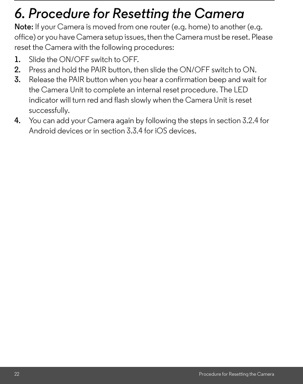 22 Procedure for Resetting the Camera6. Procedure for Resetting the Camera Note: If your Camera is moved from one router (e.g. home) to another (e.g. office) or you have Camera setup issues, then the Camera must be reset. Please reset the Camera with the following procedures: 1. Slide the ON/OFF switch to OFF. 2. Press and hold the PAIR button, then slide the ON/OFF switch to ON. 3. Release the PAIR button when you hear a confirmation beep and wait for the Camera Unit to complete an internal reset procedure. The LED indicator will turn red and flash slowly when the Camera Unit is reset successfully. 4. You can add your Camera again by following the steps in section 3.2.4 for Android devices or in section 3.3.4 for iOS devices.