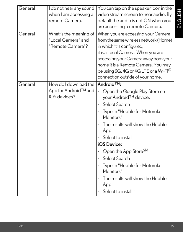 Help 27ENGLISHGeneral I do not hear any sound when I am accessing a remote Camera.You can tap on the speaker icon in the video stream screen to hear audio. By default the audio is not ON when you are accessing a remote Camera.General What is the meaning of &quot;Local Camera&quot; and &quot;Remote Camera&quot;?When you are accessing your Camera from the same wireless network (Home) in which it is configured, it is a Local Camera. When you are accessing your Camera away from your home it is a Remote Camera. You may be using 3G, 4G or 4G LTE or a Wi-Fi® connection outside of your home.General How do I download the App for Android™ and iOS devices?Android™:-  Open the Google Play Store on your Android™ device.- Select Search-  Type in &quot;Hubble for Motorola Monitors&quot;-  The results will show the Hubble App-  Select to install itiOS Device:-  Open the App StoreSM- Select Search-  Type in &quot;Hubble for Motorola Monitors&quot;-  The results will show the Hubble App-  Select to install it