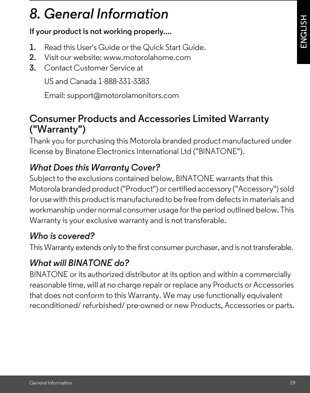 General Information 29ENGLISH8. General InformationIf your product is not working properly....1. Read this User&apos;s Guide or the Quick Start Guide.2. Visit our website: www.motorolahome.com3. Contact Customer Service atConsumer Products and Accessories Limited Warranty (&quot;Warranty&quot;)Thank you for purchasing this Motorola branded product manufactured under license by Binatone Electronics International Ltd (&quot;BINATONE&quot;).What Does this Warranty Cover?Subject to the exclusions contained below, BINATONE warrants that this Motorola branded product (&quot;Product&quot;) or certified accessory (&quot;Accessory&quot;) sold for use with this product is manufactured to be free from defects in materials and workmanship under normal consumer usage for the period outlined below. This Warranty is your exclusive warranty and is not transferable.Who is covered?This Warranty extends only to the first consumer purchaser, and is not transferable.What will BINATONE do?BINATONE or its authorized distributor at its option and within a commercially reasonable time, will at no charge repair or replace any Products or Accessories that does not conform to this Warranty. We may use functionally equivalent reconditioned/ refurbished/ pre-owned or new Products, Accessories or parts.US and Canada 1-888-331-3383Email: support@motorolamonitors.com