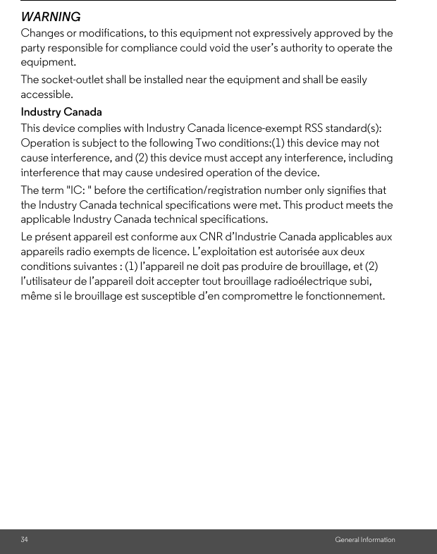 34 General InformationWARNINGChanges or modifications, to this equipment not expressively approved by the party responsible for compliance could void the user’s authority to operate the equipment.The socket-outlet shall be installed near the equipment and shall be easily accessible.Industry CanadaThis device complies with Industry Canada licence-exempt RSS standard(s): Operation is subject to the following Two conditions:(1) this device may not cause interference, and (2) this device must accept any interference, including interference that may cause undesired operation of the device.The term &quot;IC: &quot; before the certification/registration number only signifies that the Industry Canada technical specifications were met. This product meets the applicable Industry Canada technical specifications.Le présent appareil est conforme aux CNR d’Industrie Canada applicables aux appareils radio exempts de licence. L’exploitation est autorisée aux deux conditions suivantes : (1) l’appareil ne doit pas produire de brouillage, et (2) l’utilisateur de l’appareil doit accepter tout brouillage radioélectrique subi, même si le brouillage est susceptible d’en compromettre le fonctionnement. 