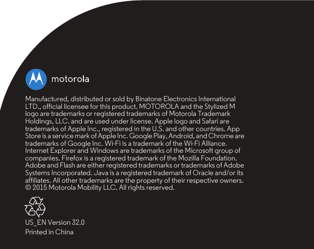 Manufactured, distributed or sold by Binatone Electronics International LTD., official licensee for this product. MOTOROLA and the Stylized M logo are trademarks or registered trademarks of Motorola Trademark Holdings, LLC. and are used under license. Apple logo and Safari are trademarks of Apple Inc., registered in the U.S. and other countries. App Store is a service mark of Apple Inc. Google Play, Android, and Chrome are trademarks of Google Inc. Wi-Fi is a trademark of the Wi-Fi Alliance. Internet Explorer and Windows are trademarks of the Microsoft group of companies. Firefox is a registered trademark of the Mozilla Foundation. Adobe and Flash are either registered trademarks or trademarks of Adobe Systems Incorporated. Java is a registered trademark of Oracle and/or its affiliates. All other trademarks are the property of their respective owners.© 2015 Motorola Mobility LLC. All rights reserved.US_EN Version 32.0Printed in China