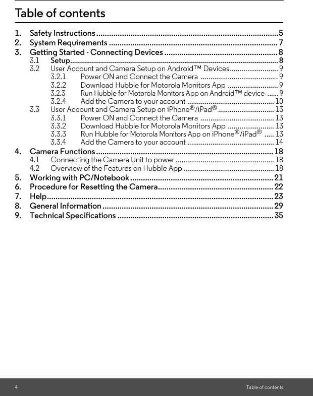 4Table of contentsTable of contents1. Safety Instructions .....................................................................................52. System Requirements ...............................................................................73. Getting Started - Connecting Devices ..................................................... 83.1 Setup........................................................................................................ 83.2 User Account and Camera Setup on Android™ Devices......................... 93.2.1 Power ON and Connect the Camera  ........................................ 93.2.2 Download Hubble for Motorola Monitors App .......................... 93.2.3 Run Hubble for Motorola Monitors App on Android™ device  ...... 93.2.4 Add the Camera to your account ............................................. 103.3 User Account and Camera Setup on iPhone®/iPad®............................. 133.3.1 Power ON and Connect the Camera  ...................................... 133.3.2 Download Hubble for Motorola Monitors App ........................ 133.3.3 Run Hubble for Motorola Monitors App on iPhone®/iPad® ..... 133.3.4 Add the Camera to your account ............................................. 144. Camera Functions................................................................................... 184.1 Connecting the Camera Unit to power ................................................... 184.2 Overview of the Features on Hubble App ............................................... 185. Working with PC/Notebook...................................................................216. Procedure for Resetting the Camera......................................................227. Help.......................................................................................................... 238. General Information ................................................................................ 299. Technical Specifications ......................................................................... 35