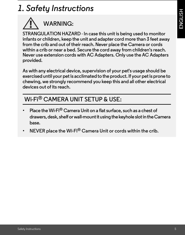 Safety Instructions 5ENGLISH1. Safety InstructionsWARNING:STRANGULATION HAZARD - In case this unit is being used to monitor infants or children, keep the unit and adapter cord more than 3 feet away from the crib and out of their reach. Never place the Camera or cords within a crib or near a bed. Secure the cord away from children&apos;s reach. Never use extension cords with AC Adapters. Only use the AC Adapters provided.As with any electrical device, supervision of your pet&apos;s usage should be exercised until your pet is acclimated to the product. If your pet is prone to chewing, we strongly recommend you keep this and all other electrical devices out of its reach.Wi-Fi® CAMERA UNIT SETUP &amp; USE:•Place the Wi-Fi® Camera Unit on a flat surface, such as a chest of drawers, desk, shelf or wall-mount it using the keyhole slot in the Camera base.• NEVER place the Wi-Fi® Camera Unit or cords within the crib.