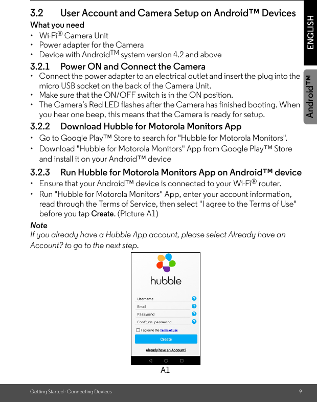 Getting Started - Connecting Devices 9ENGLISHAndroid™3.2 User Account and Camera Setup on Android™ DevicesWhat you need • Wi-Fi® Camera Unit•  Power adapter for the Camera• Device with AndroidTM system version 4.2 and above3.2.1 Power ON and Connect the Camera•  Connect the power adapter to an electrical outlet and insert the plug into the micro USB socket on the back of the Camera Unit. •  Make sure that the ON/OFF switch is in the ON position.•  The Camera’s Red LED flashes after the Camera has finished booting. When you hear one beep, this means that the Camera is ready for setup.3.2.2 Download Hubble for Motorola Monitors App•  Go to Google Play™ Store to search for &quot;Hubble for Motorola Monitors&quot;.•  Download &quot;Hubble for Motorola Monitors&quot; App from Google Play™ Store and install it on your Android™ device3.2.3 Run Hubble for Motorola Monitors App on Android™ device•  Ensure that your Android™ device is connected to your Wi-Fi® router. •  Run &quot;Hubble for Motorola Monitors&quot; App, enter your account information, read through the Terms of Service, then select &quot;I agree to the Terms of Use&quot; before you tap Create. (Picture A1) NoteIf you already have a Hubble App account, please select Already have an Account? to go to the next step.A1