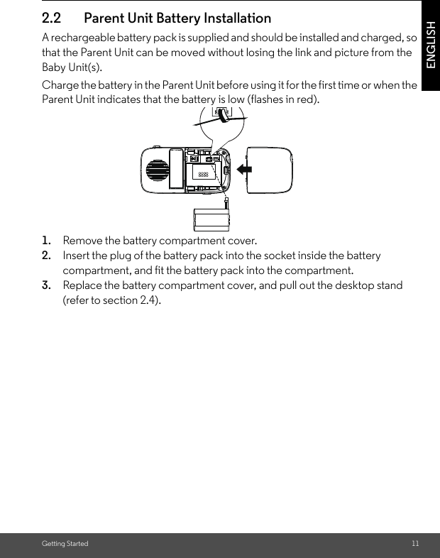 Getting Started 11ENGLISH2.2 Parent Unit Battery InstallationA rechargeable battery pack is supplied and should be installed and charged, so that the Parent Unit can be moved without losing the link and picture from the Baby Unit(s). Charge the battery in the Parent Unit before using it for the first time or when the Parent Unit indicates that the battery is low (flashes in red).1. Remove the battery compartment cover.2. Insert the plug of the battery pack into the socket inside the battery compartment, and fit the battery pack into the compartment. 3. Replace the battery compartment cover, and pull out the desktop stand (refer to section 2.4). 