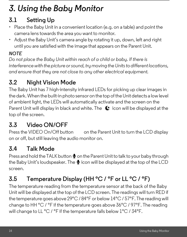 14 Using the Baby Monitor3. Using the Baby Monitor3.1 Setting Up•  Place the Baby Unit in a convenient location (e.g. on a table) and point the camera lens towards the area you want to monitor.•  Adjust the Baby Unit’s camera angle by rotating it up, down, left and right until you are satisfied with the image that appears on the Parent Unit.NOTEDo not place the Baby Unit within reach of a child or baby. If there is interference with the picture or sound, try moving the Units to different locations, and ensure that they are not close to any other electrical equipment.3.2 Night Vision ModeThe Baby Unit has 7 high-intensity infrared LEDs for picking up clear images in the dark. When the built-in photo sensor on the top of the Unit detects a low level of ambient light, the LEDs will automatically activate and the screen on the Parent Unit will display in black and white. The   icon will be displayed at the top of the screen.3.3 Video ON/OFFPress the VIDEO On/Off button   on the Parent Unit to turn the LCD display on or off, but still leaving the audio monitor on.3.4 Talk Mode Press and hold the TALK button T on the Parent Unit to talk to your baby through the Baby Unit’s loudspeaker. The T icon will be displayed at the top of the LCD screen.3.5 Temperature Display (HH °C / °F or LL °C / °F)The temperature reading from the temperature sensor at the back of the Baby Unit will be displayed at the top of the LCD screen. The readings will turn RED if the temperature goes above 29°C / 84°F or below 14°C / 57°F. The reading will change to HH °C / °F if the temperature goes above 36°C / 97°F. The reading will change to LL °C / °F if the temperature falls below 1°C / 34°F.