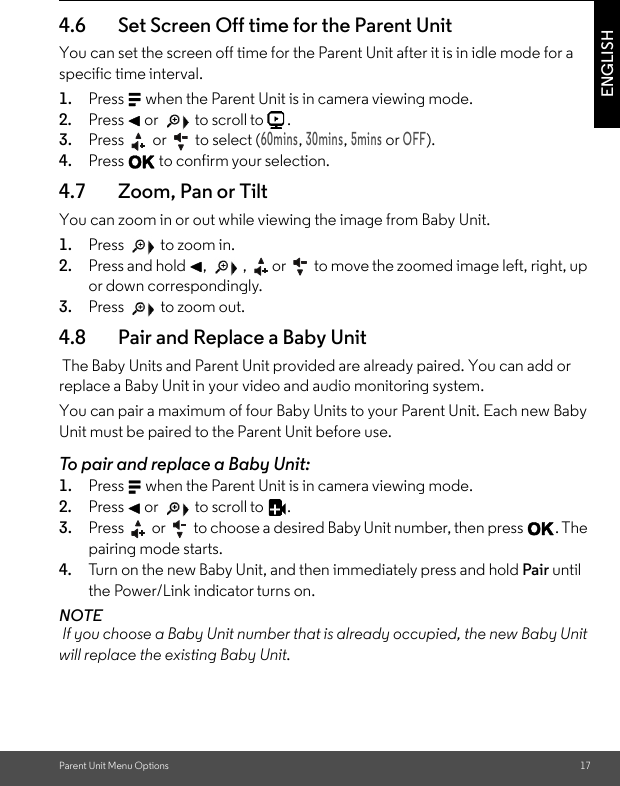 Parent Unit Menu Options 17ENGLISH4.6 Set Screen Off time for the Parent UnitYou can set the screen off time for the Parent Unit after it is in idle mode for a specific time interval. 1. Press M when the Parent Unit is in camera viewing mode. 2. Press &lt; or   to scroll to  . 3. Press   or   to select (60mins, 30mins, 5mins or OFF). 4. Press O to confirm your selection.4.7 Zoom, Pan or TiltYou can zoom in or out while viewing the image from Baby Unit. 1. Press   to zoom in. 2. Press and hold &lt;,   , or  to move the zoomed image left, right, up or down correspondingly. 3. Press   to zoom out.4.8 Pair and Replace a Baby Unit The Baby Units and Parent Unit provided are already paired. You can add or replace a Baby Unit in your video and audio monitoring system. You can pair a maximum of four Baby Units to your Parent Unit. Each new Baby Unit must be paired to the Parent Unit before use. To pair and replace a Baby Unit: 1. Press M when the Parent Unit is in camera viewing mode. 2. Press &lt; or   to scroll to  . 3. Press   or   to choose a desired Baby Unit number, then press O. The pairing mode starts. 4. Tur n o n th e ne w Ba by Un it ,  an d then immediately press and hold Pair until the Power/Link indicator turns on. NOTE If you choose a Baby Unit number that is already occupied, the new Baby Unit will replace the existing Baby Unit. 