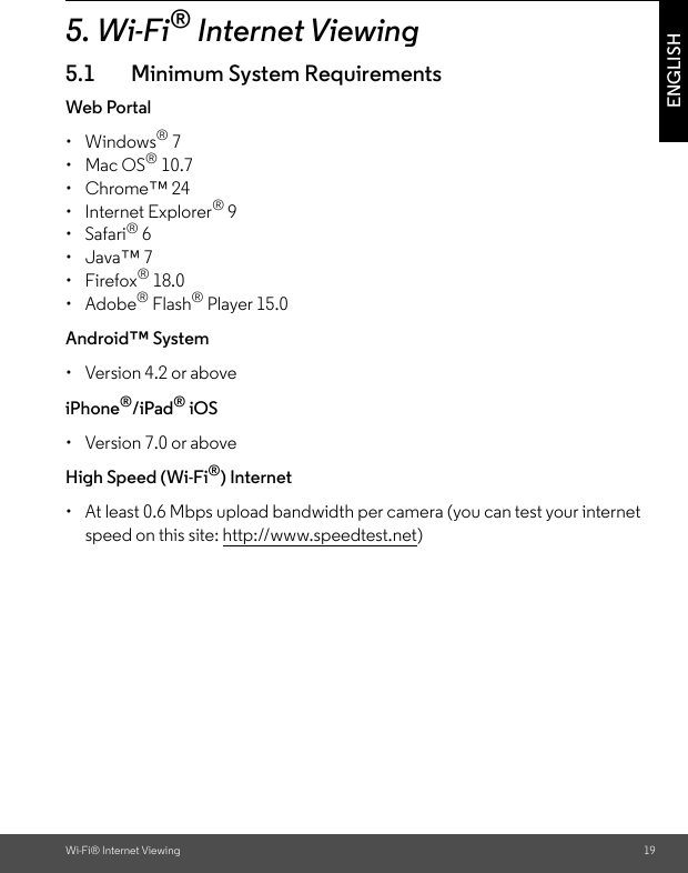 Wi-Fi® Internet Viewing 19ENGLISH5. Wi-Fi® Internet Viewing5.1 Minimum System RequirementsWeb Portal• Windows® 7 • Mac OS® 10.7 • Chrome™ 24 • Internet Explorer® 9 • Safari® 6 • Java™ 7 • Firefox® 18.0 • Adobe® Flash® Player 15.0 Android™ System •  Version 4.2 or above iPhone®/iPad® iOS •  Version 7.0 or above High Speed (Wi-Fi®) Internet •  At least 0.6 Mbps upload bandwidth per camera (you can test your internet speed on this site: http://www.speedtest.net)