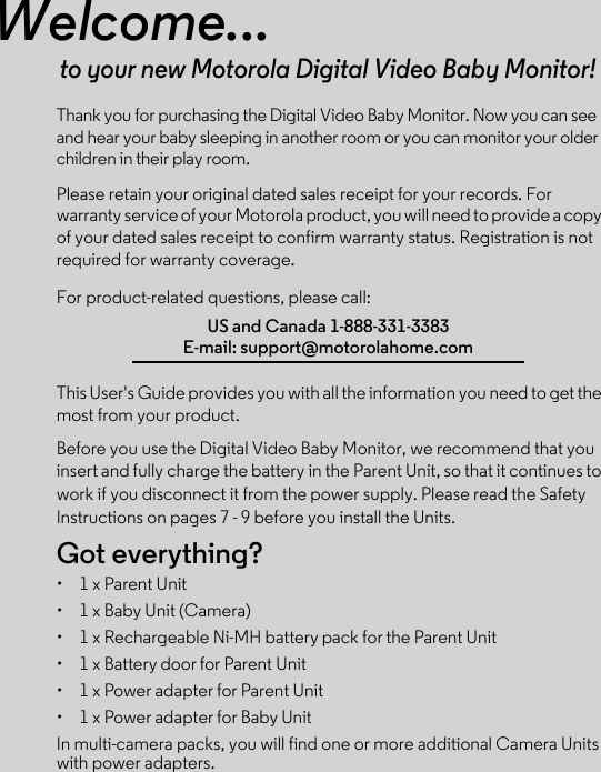 Welcome...to your new Motorola Digital Video Baby Monitor!Thank you for purchasing the Digital Video Baby Monitor. Now you can see and hear your baby sleeping in another room or you can monitor your older children in their play room. Please retain your original dated sales receipt for your records. For warranty service of your Motorola product, you will need to provide a copy of your dated sales receipt to confirm warranty status. Registration is not required for warranty coverage. For product-related questions, please call:This User&apos;s Guide provides you with all the information you need to get the most from your product.Before you use the Digital Video Baby Monitor, we recommend that you insert and fully charge the battery in the Parent Unit, so that it continues to work if you disconnect it from the power supply. Please read the Safety Instructions on pages 7 - 9 before you install the Units.Got everything?•  1 x Parent Unit •  1 x Baby Unit (Camera)•  1 x Rechargeable Ni-MH battery pack for the Parent Unit•  1 x Battery door for Parent Unit• 1 x Power adapter for Parent Unit •  1 x Power adapter for Baby UnitIn multi-camera packs, you will find one or more additional Camera Units with power adapters.US and Canada 1-888-331-3383E-mail: support@motorolahome.com