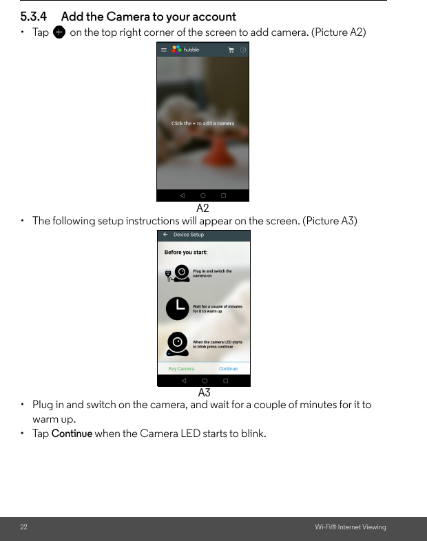 22 Wi-Fi® Internet Viewing5.3.4 Add the Camera to your account•  Tap on the top right corner of the screen to add camera. (Picture A2) • The following setup instructions will appear on the screen. (Picture A3)•  Plug in and switch on the camera, and wait for a couple of minutes for it to warm up.• Tap Continue when the Camera LED starts to blink.A2A3