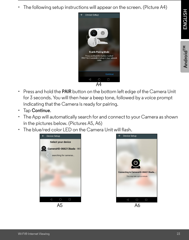 AndroidTMWi-Fi® Internet Viewing 23ENGLISH•  The following setup instructions will appear on the screen. (Picture A4)• Press and hold the PAIR button on the bottom left edge of the Camera Unit for 3 seconds. You will then hear a beep tone, followed by a voice prompt indicating that the Camera is ready for pairing. • Tap Continue. •  The App will automatically search for and connect to your Camera as shown in the pictures below. (Pictures A5, A6)•  The blue/red color LED on the Camera Unit will flash.A4A5 A6