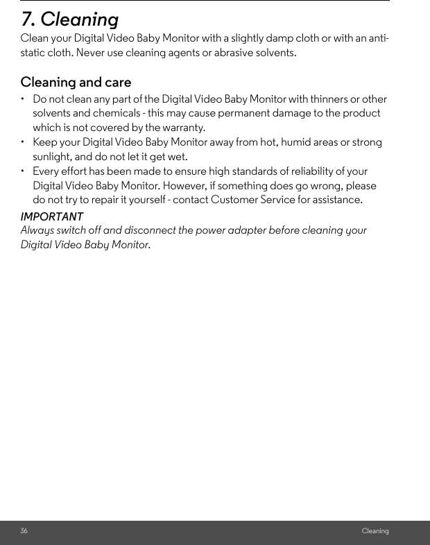 36 Cleaning7. Cleaning Clean your Digital Video Baby Monitor with a slightly damp cloth or with an anti-static cloth. Never use cleaning agents or abrasive solvents.Cleaning and care•  Do not clean any part of the Digital Video Baby Monitor with thinners or other solvents and chemicals - this may cause permanent damage to the product which is not covered by the warranty.•  Keep your Digital Video Baby Monitor away from hot, humid areas or strong sunlight, and do not let it get wet.•  Every effort has been made to ensure high standards of reliability of your Digital Video Baby Monitor. However, if something does go wrong, please do not try to repair it yourself - contact Customer Service for assistance.IMPORTANTAlways switch off and disconnect the power adapter before cleaning your Digital Video Baby Monitor.