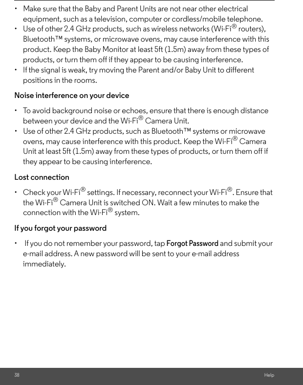 38 Help•  Make sure that the Baby and Parent Units are not near other electrical equipment, such as a television, computer or cordless/mobile telephone. •  Use of other 2.4 GHz products, such as wireless networks (Wi-Fi® routers), Bluetooth™ systems, or microwave ovens, may cause interference with this product. Keep the Baby Monitor at least 5ft (1.5m) away from these types of products, or turn them off if they appear to be causing interference. •  If the signal is weak, try moving the Parent and/or Baby Unit to different positions in the rooms. Noise interference on your device •  To avoid background noise or echoes, ensure that there is enough distance between your device and the Wi-Fi® Camera Unit. •  Use of other 2.4 GHz products, such as Bluetooth™ systems or microwave ovens, may cause interference with this product. Keep the Wi-Fi® Camera Unit at least 5ft (1.5m) away from these types of products, or turn them off if they appear to be causing interference. Lost connection •  Check your Wi-Fi® settings. If necessary, reconnect your Wi-Fi®. Ensure that the Wi-Fi® Camera Unit is switched ON. Wait a few minutes to make the connection with the Wi-Fi® system.If you forgot your password•   If you do not remember your password, tap Forgot Password and submit your e-mail address. A new password will be sent to your e-mail address immediately.