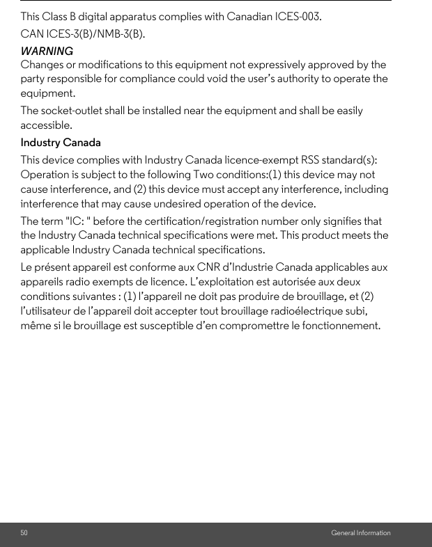 50 General InformationThis Class B digital apparatus complies with Canadian ICES-003. CAN ICES-3(B)/NMB-3(B).WARNING Changes or modifications to this equipment not expressively approved by the party responsible for compliance could void the user’s authority to operate the equipment. The socket-outlet shall be installed near the equipment and shall be easily accessible.Industry CanadaThis device complies with Industry Canada licence-exempt RSS standard(s): Operation is subject to the following Two conditions:(1) this device may not cause interference, and (2) this device must accept any interference, including interference that may cause undesired operation of the device. The term &quot;IC: &quot; before the certification/registration number only signifies that the Industry Canada technical specifications were met. This product meets the applicable Industry Canada technical specifications. Le présent appareil est conforme aux CNR d’Industrie Canada applicables aux appareils radio exempts de licence. L’exploitation est autorisée aux deux conditions suivantes : (1) l’appareil ne doit pas produire de brouillage, et (2) l’utilisateur de l’appareil doit accepter tout brouillage radioélectrique subi, même si le brouillage est susceptible d’en compromettre le fonctionnement.