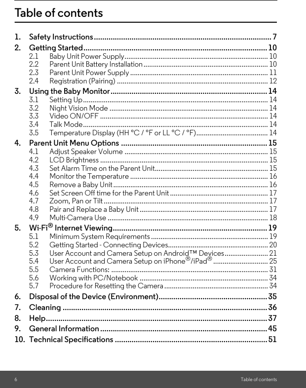 6Table of contentsTable of contents1. Safety Instructions..................................................................................... 72. Getting Started........................................................................................102.1 Baby Unit Power Supply............................................................................ 102.2 Parent Unit Battery Installation.................................................................. 102.3 Parent Unit Power Supply ......................................................................... 112.4 Registration (Pairing) ................................................................................ 123. Using the Baby Monitor...........................................................................143.1 Setting Up.................................................................................................. 143.2 Night Vision Mode .................................................................................... 143.3 Video ON/OFF ......................................................................................... 143.4 Talk Mode.................................................................................................. 143.5 Temperature Display (HH °C / °F or LL °C / °F)...................................... 144. Parent Unit Menu Options ......................................................................154.1 Adjust Speaker Volume ............................................................................ 154.2 LCD Brightness ......................................................................................... 154.3 Set Alarm Time on the Parent Unit............................................................ 154.4 Monitor the Temperature ......................................................................... 164.5 Remove a Baby Unit.................................................................................. 164.6 Set Screen Off time for the Parent Unit.................................................... 174.7 Zoom, Pan or Tilt ....................................................................................... 174.8 Pair and Replace a Baby Unit .................................................................... 174.9 Multi-Camera Use ..................................................................................... 185. Wi-Fi® Internet Viewing..........................................................................195.1 Minimum System Requirements .............................................................. 195.2 Getting Started - Connecting Devices..................................................... 205.3 User Account and Camera Setup on Android™ Devices....................... 215.4 User Account and Camera Setup on iPhone®/iPad®............................. 255.5 Camera Functions: ................................................................................... 315.6 Working with PC/Notebook .................................................................... 345.7 Procedure for Resetting the Camera....................................................... 346. Disposal of the Device (Environment)....................................................357. Cleaning .................................................................................................. 368. Help.......................................................................................................... 379. General Information ................................................................................ 4510. Technical Specifications .........................................................................51