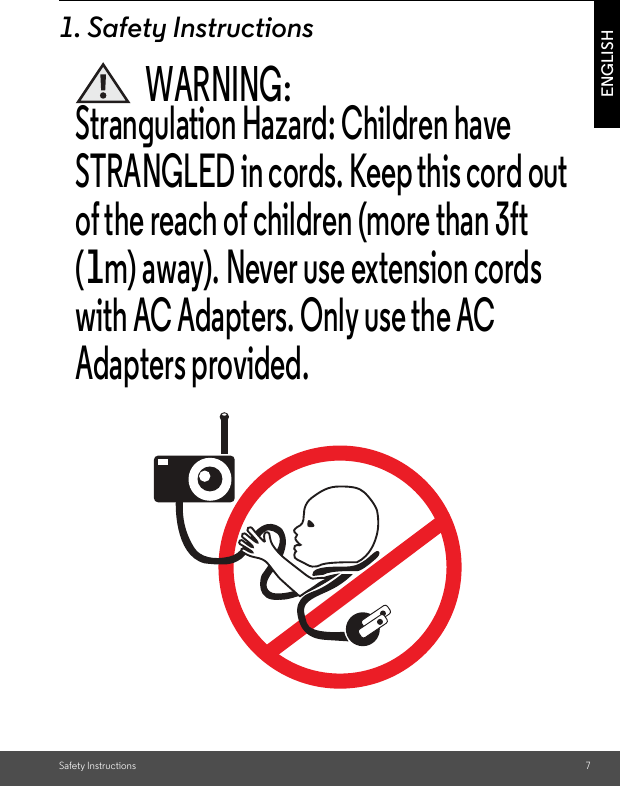 Safety Instructions 7ENGLISH1. Safety InstructionsWARNING:Strangulation Hazard: Children have STRANGLED in cords. Keep this cord out of the reach of children (more than 3ft (1m) away). Never use extension cords with AC Adapters. Only use the AC Adapters provided.