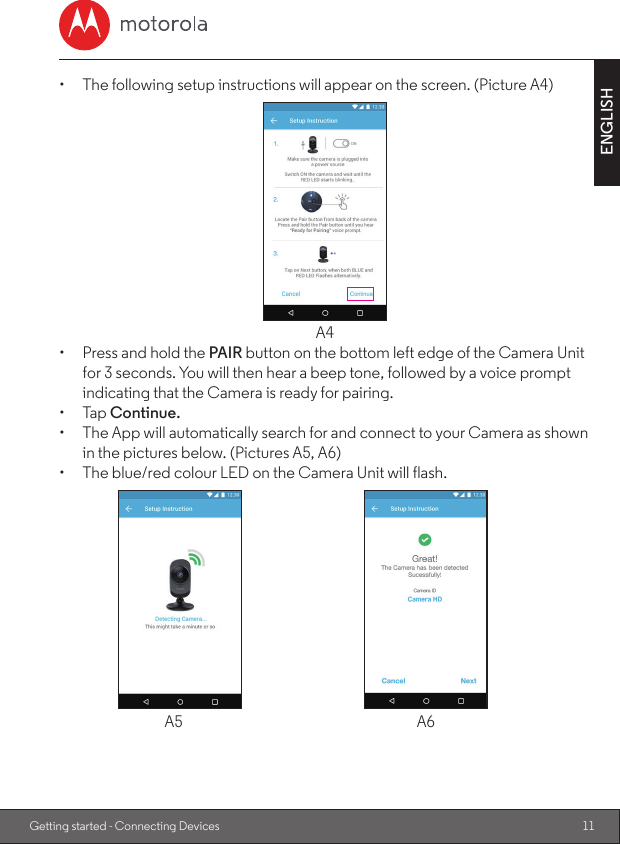 11ENGLISHGetting started - Connecting Devices•  The following setup instructions will appear on the screen. (Picture A4)A4•  Press and hold the PAIR button on the bottom left edge of the Camera Unit for 3 seconds. You will then hear a beep tone, followed by a voice prompt indicating that the Camera is ready for pairing.•  Tap Continue.•  The App will automatically search for and connect to your Camera as shown in the pictures below. (Pictures A5, A6)•  The blue/red colour LED on the Camera Unit will flash.  A5  A6