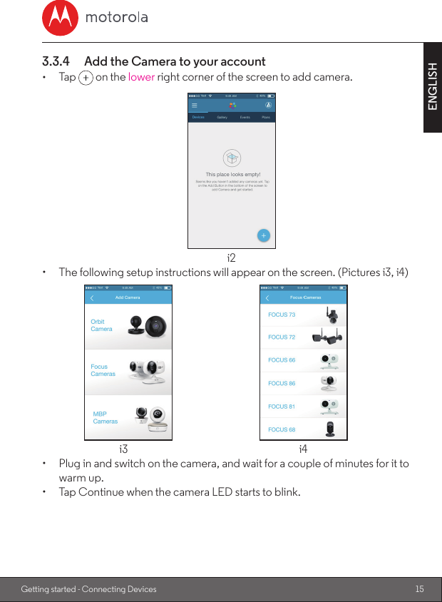 15ENGLISHGetting started - Connecting Devices3.3.4  Add the Camera to your account•  Tap   on the lower right corner of the screen to add camera.i2•  The following setup instructions will appear on the screen. (Pictures i3, i4)  i3  i4•  Plug in and switch on the camera, and wait for a couple of minutes for it to warm up.•  Tap Continue when the camera LED starts to blink.