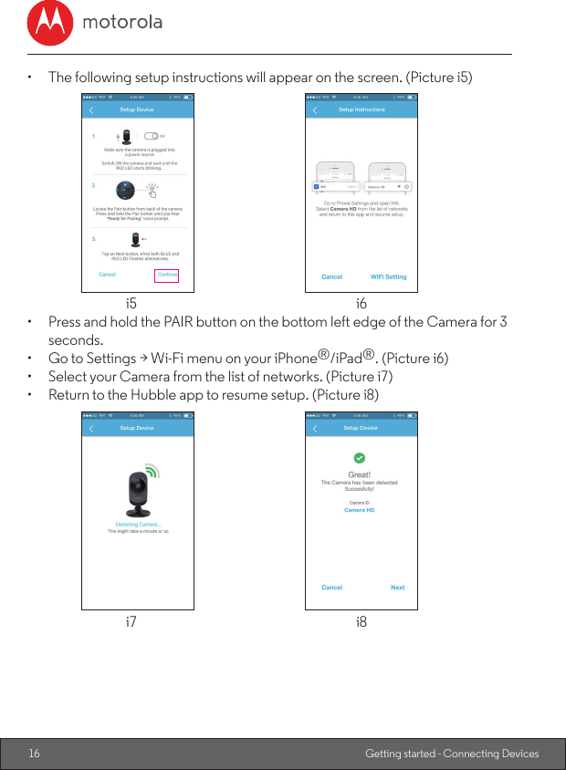 16 Getting started - Connecting Devices•  The following setup instructions will appear on the screen. (Picture i5)  i5  i6•  Press and hold the PAIR button on the bottom left edge of the Camera for 3 seconds.•  Go to Settings &gt; Wi-Fi menu on your iPhone®/iPad®. (Picture i6)•  Select your Camera from the list of networks. (Picture i7)•  Return to the Hubble app to resume setup. (Picture i8)  i7  i8