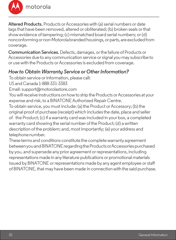 32  General InformationAltered Products. Products or Accessories with (a) serial numbers or date    tags that have been removed, altered or obliterated; (b) broken seals or that show evidence of tampering; (c) mismatched board serial numbers; or (d) nonconforming or non-Motorola branded housings, or parts, are excluded from coverage.Communication Services. Defects, damages, or the failure of Products or Accessories due to any communication service or signal you may subscribe to or use with the Products or Accessories is excluded from coverage.How to Obtain Warranty Service or Other Information?To obtain service or information, please call: US and Canada 1-888-331-3383                Email: support@motorolastore.comYou will receive instructions on how to ship the Products or Accessories at your expense and risk, to a BINATONE Authorized Repair Centre.To obtain service, you must include: (a) the Product or Accessory; (b) the original proof of purchase (receipt) which includes the date, place and seller of the Product; (c) if a warranty card was included in your box, a completed warranty card showing the serial number of the Product; (d) a written description of the problem; and, most importantly; (e) your address and telephone number.These terms and conditions constitute the complete warranty agreement between you and BINATONE regarding the Products or Accessories purchased by you, and supersede any prior agreement or representations, including representations made in any literature publications or promotional materials issued by BINATONE or representations made by any agent employee or sta of BINATONE, that may have been made in connection with the said purchase.