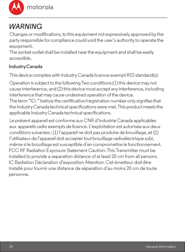 34  General InformationWARNINGChanges or modications, to this equipment not expressively approved by the party responsible for compliance could void the user’s authority to operate the equipment.The socket-outlet shall be installed near the equipment and shall be easily accessible.Industry CanadaThis device complies with Industry Canada licence-exempt RSS standard(s):Operation is subject to the following Two conditions:(1) this device may not cause interference, and (2) this device must accept any interference, including interference that may cause undesired operation of the device.The term “IC: “ before the certication/registration number only signies that the Industry Canada technical specications were met. This product meets the applicable Industry Canada technical specications.Le présent appareil est conforme aux CNR d’Industrie Canada applicables aux appareils radio exempts de licence. L’exploitation est autorisée aux deux conditions suivantes : (1) l’appareil ne doit pas produire de brouillage, et (2) l’utilisateur de l’appareil doit accepter tout brouillage radioélectrique subi, même si le brouillage est susceptible d’en compromettre le fonctionnement.FCC RF Radiation Exposure Statement Caution: This Transmitter must beinstalled to provide a separation distance of at least 20 cm from all persons.IC Radiation Déclaration d’exposition Attention: Cet émetteur doit êtreinstallé pour fournir une distance de séparation d’au moins 20 cm de toutepersonne.