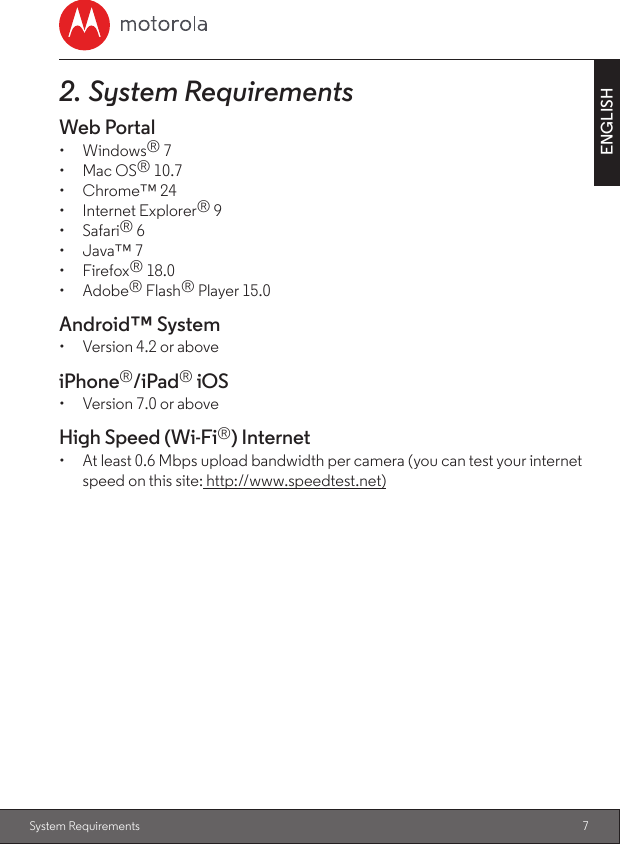 7ENGLISHSystem Requirements2. System RequirementsWeb Portal•  Windows® 7•  Mac OS® 10.7•  Chrome™ 24•  Internet Explorer® 9•  Safari® 6•  Java™ 7•  Firefox® 18.0•  Adobe® Flash® Player 15.0Android™ System•  Version 4.2 or aboveiPhone®/iPad® iOS•  Version 7.0 or aboveHigh Speed (Wi-Fi®) Internet•  At least 0.6 Mbps upload bandwidth per camera (you can test your internet speed on this site: http://www.speedtest.net)