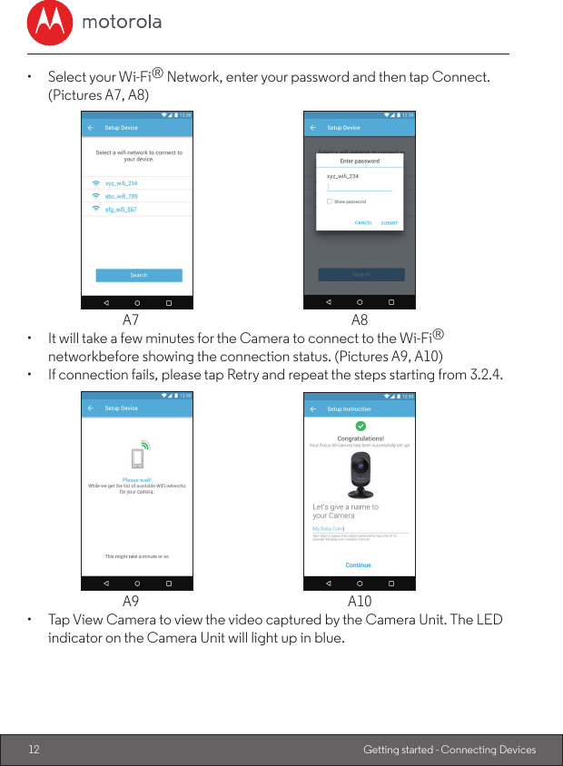 12 Getting started - Connecting Devices•  Select your Wi-Fi® Network, enter your password and then tap Connect. (Pictures A7, A8)  A7  A8•  It will take a few minutes for the Camera to connect to the Wi-Fi® networkbefore showing the connection status. (Pictures A9, A10)•  If connection fails, please tap Retry and repeat the steps starting from 3.2.4.  A9  A10•  Tap View Camera to view the video captured by the Camera Unit. The LED indicator on the Camera Unit will light up in blue.