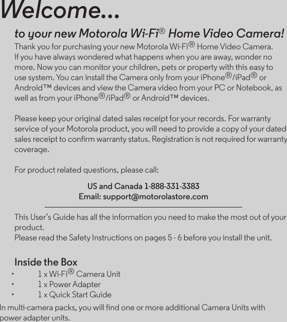 Welcome...to your new Motorola Wi-Fi® Home Video Camera!Thank you for purchasing your new Motorola Wi-Fi® Home Video Camera. If you have always wondered what happens when you are away, wonder no more. Now you can monitor your children, pets or property with this easy to use system. You can install the Camera only from your iPhone®/iPad® or Android™ devices and view the Camera video from your PC or Notebook, as well as from your iPhone®/iPad® or Android™ devices.Please keep your original dated sales receipt for your records. For warranty service of your Motorola product, you will need to provide a copy of your dated sales receipt to confirm warranty status. Registration is not required for warranty coverage.For product related questions, please call:US and Canada 1-888-331-3383Email: support@motorolastore.comThis User’s Guide has all the information you need to make the most out of your product.Please read the Safety Instructions on pages 5 - 6 before you install the unit.Inside the Box•  1 x Wi-Fi® Camera Unit•  1 x Power Adapter•  1 x Quick Start GuideIn multi-camera packs, you will find one or more additional Camera Units with power adapter units.