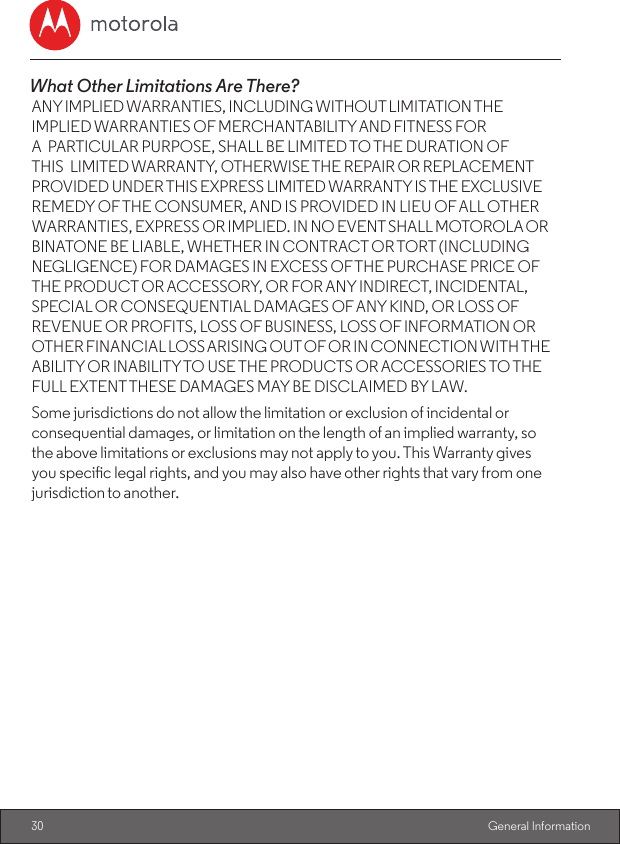 30  General InformationWhat Other Limitations Are There? ANY IMPLIED WARRANTIES, INCLUDING WITHOUT LIMITATION THE IMPLIED WARRANTIES OF MERCHANTABILITY AND FITNESS FOR A PARTICULAR PURPOSE, SHALL BE LIMITED TO THE DURATION OF THIS LIMITED WARRANTY, OTHERWISE THE REPAIR OR REPLACEMENT PROVIDED UNDER THIS EXPRESS LIMITED WARRANTY IS THE EXCLUSIVE REMEDY OF THE CONSUMER, AND IS PROVIDED IN LIEU OF ALL OTHER WARRANTIES, EXPRESS OR IMPLIED. IN NO EVENT SHALL MOTOROLA OR BINATONE BE LIABLE, WHETHER IN CONTRACT OR TORT (INCLUDING NEGLIGENCE) FOR DAMAGES IN EXCESS OF THE PURCHASE PRICE OF THE PRODUCT OR ACCESSORY, OR FOR ANY INDIRECT, INCIDENTAL, SPECIAL OR CONSEQUENTIAL DAMAGES OF ANY KIND, OR LOSS OF REVENUE OR PROFITS, LOSS OF BUSINESS, LOSS OF INFORMATION OR OTHER FINANCIAL LOSS ARISING OUT OF OR IN CONNECTION WITH THE ABILITY OR INABILITY TO USE THE PRODUCTS OR ACCESSORIES TO THE FULL EXTENT THESE DAMAGES MAY BE DISCLAIMED BY LAW.Some jurisdictions do not allow the limitation or exclusion of incidental or consequential damages, or limitation on the length of an implied warranty, so the above limitations or exclusions may not apply to you. This Warranty gives you specic legal rights, and you may also have other rights that vary from one jurisdiction to another.