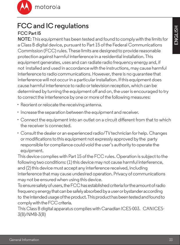 33ENGLISH General InformationFCC and IC regulationsFCC Part l5                                                                                                                          NOTE: This equipment has been tested and found to comply with the limits fora Class B digital device, pursuant to Part 15 of the Federal CommunicationsCommission (FCC) rules. These limits are designed to provide reasonable protection against harmful interference in a residential installation. This equipment generates, uses and can radiate radio frequency energy and, if not installed and used in accordance with the instructions, may cause harmful interference to radio communications. However, there is no guarantee that interference will not occur in a particular installation. If this equipment does cause harmful interference to radio or television reception, which can be determined by turning the equipment o and on, the user is encouraged to try to correct the interference by one or more of the following measures:•  Reorient or relocate the receiving antenna.•  Increase the separation between the equipment and receiver.•  Connect the equipment into an outlet on a circuit dierent from that to which the receiver is connected.•  Consult the dealer or an experienced radio/TV technician for help. Changes or modications to this equipment not expressly approved by the party responsible for compliance could void the user’s authority to operate the equipment.This device complies with Part 15 of the FCC rules. Operation is subject to the following two conditions: (1) this device may not cause harmful interference, and (2) this device must accept any interference received, including interference that may cause undesired operation. Privacy of communications may not be ensured when using this device.To ensure safety of users, the FCC has established criteria for the amount of radio frequency energy that can be safely absorbed by a user or bystander according to the intended usage of the product. This product has been tested and found to comply with the FCC criteria.This Class B digital apparatus complies with Canadian ICES-003. CAN ICES-3(B)/NMB-3(B)