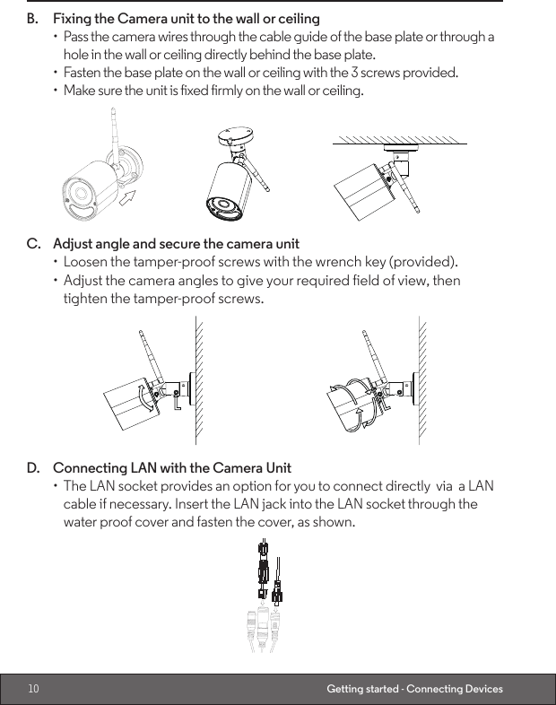 10 Getting started - Connecting DevicesB.  Fixing the Camera unit to the wall or ceiling•  Pass the camera wires through the cable guide of the base plate or through a hole in the wall or ceiling directly behind the base plate.•  Fasten the base plate on the wall or ceiling with the 3 screws provided.•  Make sure the unit is fixed firmly on the wall or ceiling.C.  Adjust angle and secure the camera unit•  Loosen the tamper-proof screws with the wrench key (provided).•  Adjust the camera angles to give your required field of view, then tighten the tamper-proof screws.D.  Connecting LAN with the Camera Unit •  The LAN socket provides an option for you to connect directly  via  a LAN cable if necessary. Insert the LAN jack into the LAN socket through the water proof cover and fasten the cover, as shown.