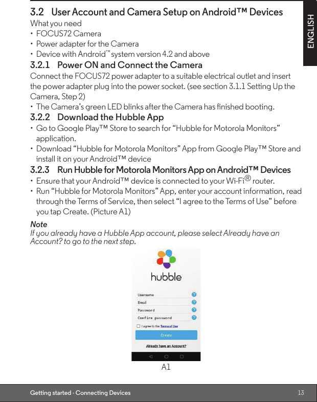 13ENGLISHGetting started - Connecting Devices3.2 User Account and Camera Setup on Android™ DevicesWhat you need•  FOCUS72 Camera•  Power adapter for the Camera•  Device with Android™ system version 4.2 and above3.2.1  Power ON and Connect the CameraConnect the FOCUS72 power adapter to a suitable electrical outlet and insertthe power adapter plug into the power socket. (see section 3.1.1 Setting Up the Camera, Step 2)•  The Camera’s green LED blinks after the Camera has nished booting.3.2.2  Download the Hubble App•  Go to Google Play™ Store to search for “Hubble for Motorola Monitors” application.•  Download “Hubble for Motorola Monitors” App from Google Play™ Store and install it on your Android™ device3.2.3  Run Hubble for Motorola Monitors App on Android™ Devices•  Ensure that your Android™ device is connected to your Wi-Fi® router.•  Run “Hubble for Motorola Monitors” App, enter your account information, read through the Terms of Service, then select “I agree to the Terms of Use” before you tap Create. (Picture A1)Note                                                                                                                                          If you already have a Hubble App account, please select Already have an Account? to go to the next step.A1