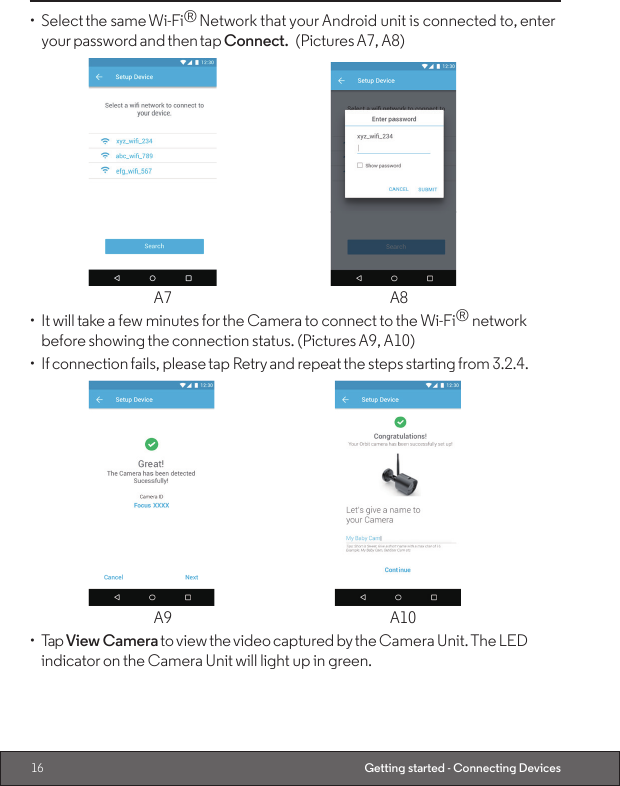 16 Getting started - Connecting Devices•  Select the same Wi-Fi® Network that your Android unit is connected to, enter your password and then tap Connect. (Pictures A7, A8)     A7                                                  A8•  It will take a few minutes for the Camera to connect to the Wi-Fi® network before showing the connection status. (Pictures A9, A10)•  If connection fails, please tap Retry and repeat the steps starting from 3.2.4.      A9  A10•  Tap View Camera to view the video captured by the Camera Unit. The LED indicator on the Camera Unit will light up in green.