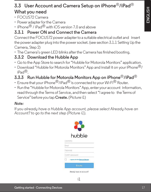 17ENGLISHGetting started - Connecting Devices3.3  User Account and Camera Setup on iPhone®/iPad®What you need•  FOCUS72 Camera•  Power adapter for the Camera•  iPhone® / iPad® with iOS version 7.0 and above3.3.1  Power ON and Connect the CameraConnect the FOCUS72 power adapter to a suitable electrical outlet and insert the power adapter plug into the power socket. (see section 3.1.1 Setting Up the Camera, Step 2)•  The Camera’s green LED blinks after the Camera has nished booting.3.3.2  Download the Hubble App•  Go to the App Store to search for “Hubble for Motorola Monitors” application.•  Download “Hubble for Motorola Monitors” App and install it on your iPhone®/iPad®.3.3.3  Run Hubble for Motorola Monitors App on iPhone®/iPad®•  Ensure that your iPhone®/iPad® is connected to your Wi-Fi® Router.•  Run the “Hubble for Motorola Monitors” App, enter your account information, read through the Terms of Service, and then select “I agree to the Terms of Service” before you tap Create. (Picture i1)Note:                                                                                                                                         If you already have a Hubble App account, please select Already have an Account? to go to the next step (Picture i1).i1