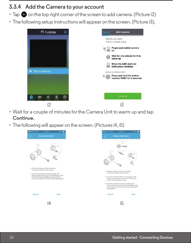 18 Getting started - Connecting Devices3.3.4  Add the Camera to your account•  Tap   on the top right corner of the screen to add camera. (Picture i2)•  The following setup instructions will appear on the screen. (Picture i3).    i2  i3•  Wait for a couple of minutes for the Camera Unit to warm up and tap Continue.•  The following will appear on the screen. (Pictures i4, i5)    i4  i5