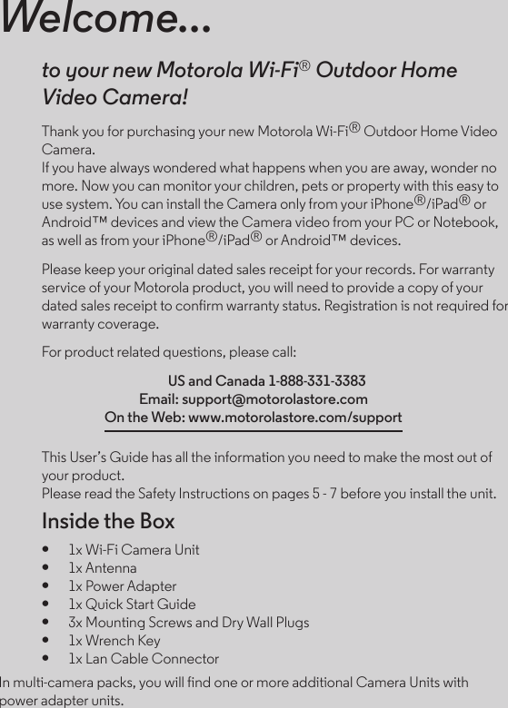 Welcome...to your new Motorola Wi-Fi® Outdoor Home  Video Camera!Thank you for purchasing your new Motorola Wi-Fi® Outdoor Home Video Camera.  If you have always wondered what happens when you are away, wonder no more. Now you can monitor your children, pets or property with this easy to use system. You can install the Camera only from your iPhone®/iPad® or Android™ devices and view the Camera video from your PC or Notebook, as well as from your iPhone®/iPad® or Android™ devices.Please keep your original dated sales receipt for your records. For warranty service of your Motorola product, you will need to provide a copy of your dated sales receipt to confirm warranty status. Registration is not required for warranty coverage. For product related questions, please call:  US and Canada 1-888-331-3383 Email: support@motorolastore.com On the Web: www.motorolastore.com/supportThis User’s Guide has all the information you need to make the most out of your product. Please read the Safety Instructions on pages 5 - 7 before you install the unit.Inside the Box●   1x Wi-Fi Camera Unit●   1x Antenna●   1x Power Adapter●   1x Quick Start Guide●   3x Mounting Screws and Dry Wall Plugs●   1x Wrench Key●   1x Lan Cable ConnectorIn multi-camera packs, you will find one or more additional Camera Units with power adapter units.