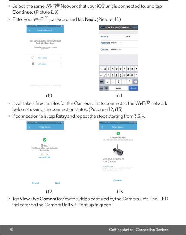 20 Getting started - Connecting Devices•  Select  the same Wi-Fi® Network that your iOS unit is connected to, and tap Continue. (Picture i10)•  Enter your Wi-Fi® password and tap Next. (Picture i11)    i10 i11•  It will take a few minutes for the Camera Unit to connect to the Wi-Fi® network before showing the connection status. (Pictures i12, i13)•  If connection fails, tap Retry and repeat the steps starting from 3.3.4.   i12  i13•  Tap View Live Camera to view the video captured by the Camera Unit. The LED indicator on the Camera Unit will light up in green.